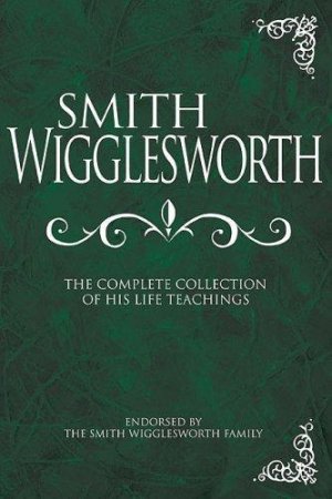 Smith Wigglesworth: The Complete Collection of His Life Teachings
