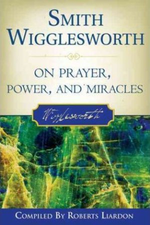 SMITH WIGGLESWORTH ON PRAYER,POWER AND MIRACLES