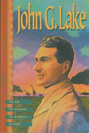 John G. Lake : His Life, His Sermons, His Boldness of Faith
