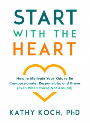 START WITH THE HEART: How to Motivate Your Kids to be Compassionate, Responsible, and Brave